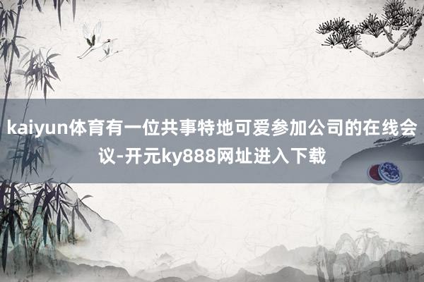 kaiyun体育有一位共事特地可爱参加公司的在线会议-开元ky888网址进入下载