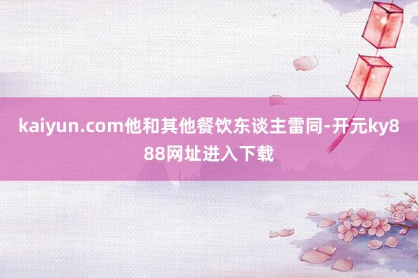 kaiyun.com他和其他餐饮东谈主雷同-开元ky888网址进入下载