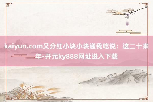 kaiyun.com又分红小块小块递我吃说：这二十来年-开元ky888网址进入下载