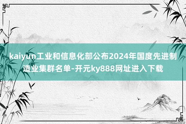 kaiyun工业和信息化部公布2024年国度先进制造业集群名单-开元ky888网址进入下载