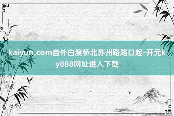 kaiyun.com自外白渡桥北苏州路路口起-开元ky888网址进入下载