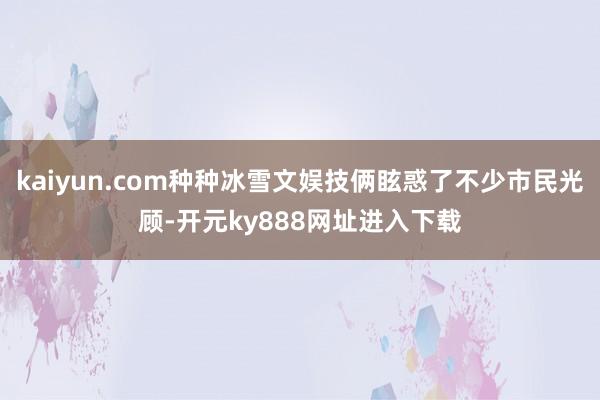 kaiyun.com种种冰雪文娱技俩眩惑了不少市民光顾-开元ky888网址进入下载