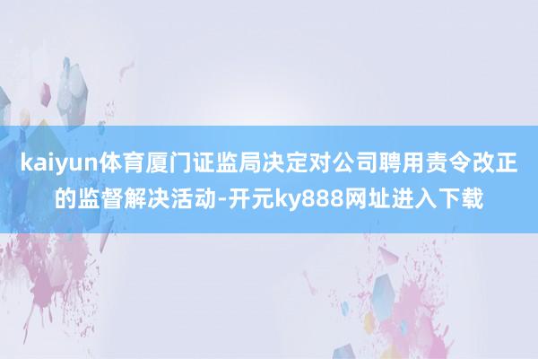 kaiyun体育厦门证监局决定对公司聘用责令改正的监督解决活动-开元ky888网址进入下载