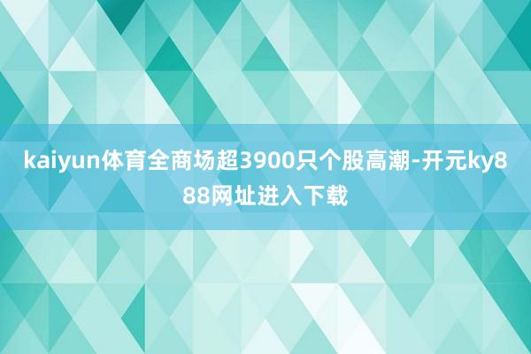 kaiyun体育全商场超3900只个股高潮-开元ky888网址进入下载