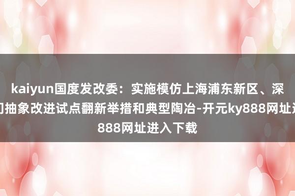 kaiyun国度发改委：实施模仿上海浦东新区、深圳、厦门抽象改进试点翻新举措和典型陶冶-开元ky888网址进入下载