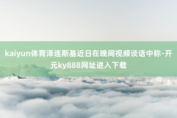 kaiyun体育泽连斯基近日在晚间视频谈话中称-开元ky888网址进入下载