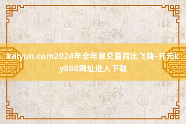 kaiyun.com2024年全年景交量同比飞腾-开元ky888网址进入下载