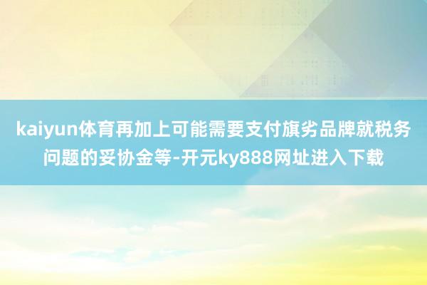 kaiyun体育再加上可能需要支付旗劣品牌就税务问题的妥协金等-开元ky888网址进入下载