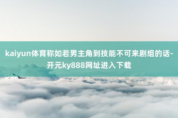 kaiyun体育称如若男主角到技能不可来剧组的话-开元ky888网址进入下载