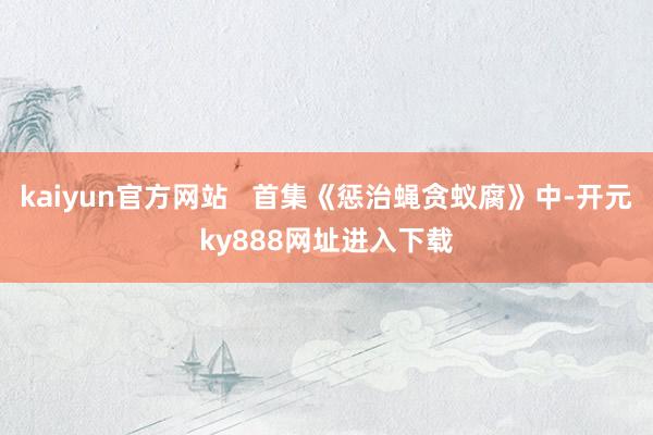 kaiyun官方网站   首集《惩治蝇贪蚁腐》中-开元ky888网址进入下载