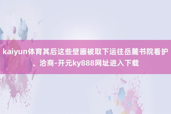 kaiyun体育其后这些壁画被取下运往岳麓书院看护、洽商-开元ky888网址进入下载