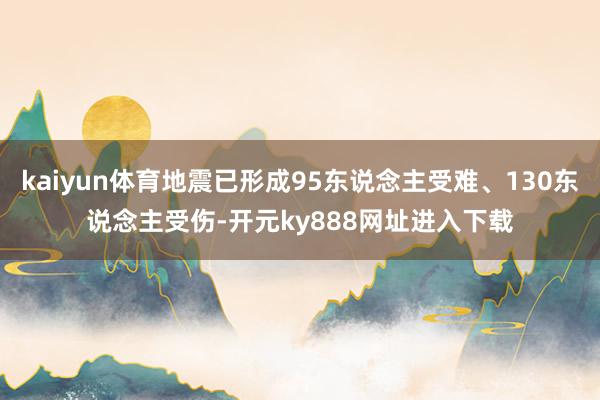 kaiyun体育地震已形成95东说念主受难、130东说念主受伤-开元ky888网址进入下载