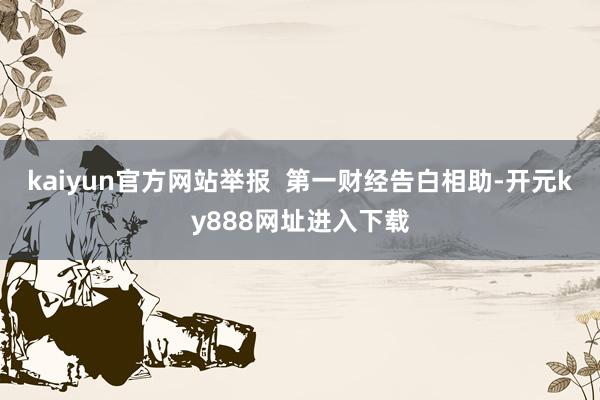 kaiyun官方网站举报  第一财经告白相助-开元ky888网址进入下载