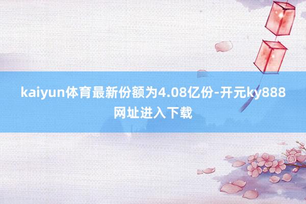 kaiyun体育最新份额为4.08亿份-开元ky888网址进入下载