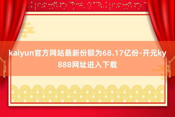 kaiyun官方网站最新份额为68.17亿份-开元ky888网址进入下载