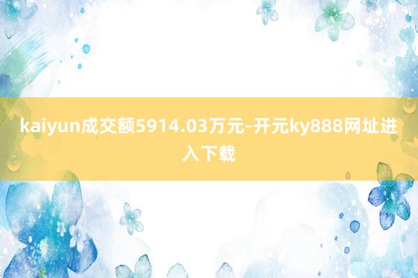 kaiyun成交额5914.03万元-开元ky888网址进入下载