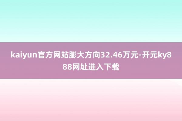 kaiyun官方网站膨大方向32.46万元-开元ky888网址进入下载