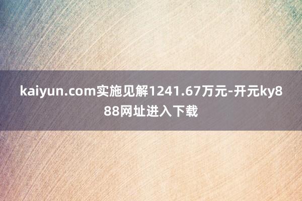 kaiyun.com实施见解1241.67万元-开元ky888网址进入下载