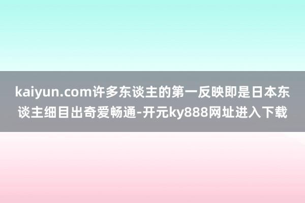 kaiyun.com许多东谈主的第一反映即是日本东谈主细目出奇爱畅通-开元ky888网址进入下载