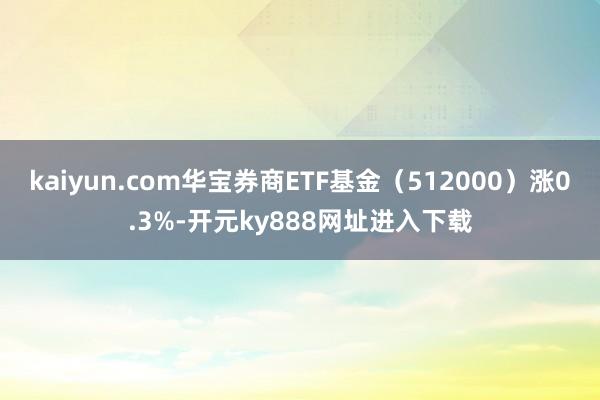 kaiyun.com华宝券商ETF基金（512000）涨0.3%-开元ky888网址进入下载