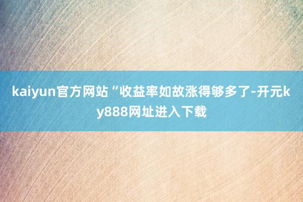 kaiyun官方网站　　“收益率如故涨得够多了-开元ky888网址进入下载