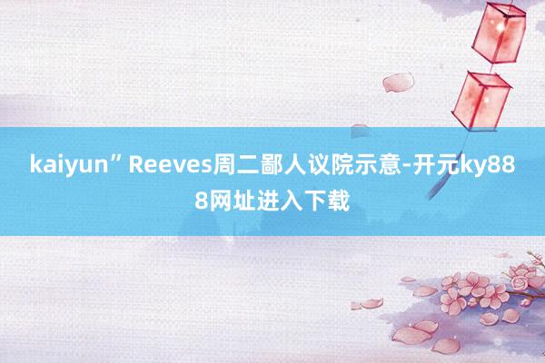 kaiyun”Reeves周二鄙人议院示意-开元ky888网址进入下载