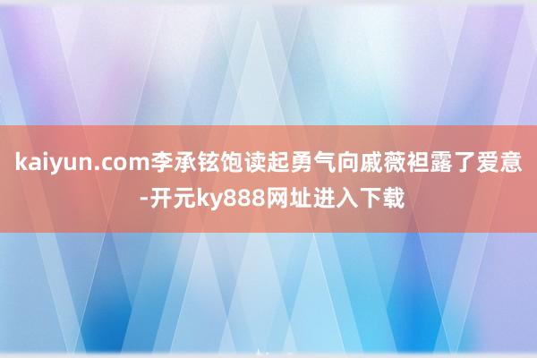 kaiyun.com李承铉饱读起勇气向戚薇袒露了爱意 -开元ky888网址进入下载