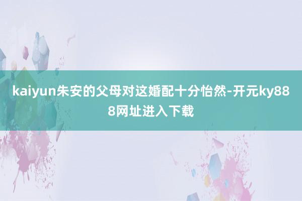 kaiyun朱安的父母对这婚配十分怡然-开元ky888网址进入下载