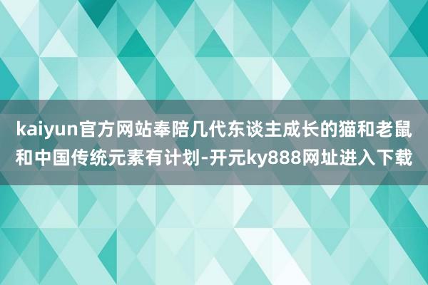 kaiyun官方网站奉陪几代东谈主成长的猫和老鼠和中国传统元素有计划-开元ky888网址进入下载