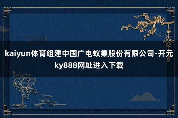 kaiyun体育组建中国广电蚁集股份有限公司-开元ky888网址进入下载