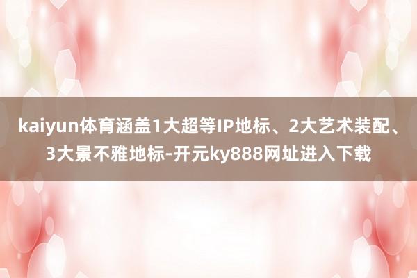 kaiyun体育涵盖1大超等IP地标、2大艺术装配、3大景不雅地标-开元ky888网址进入下载