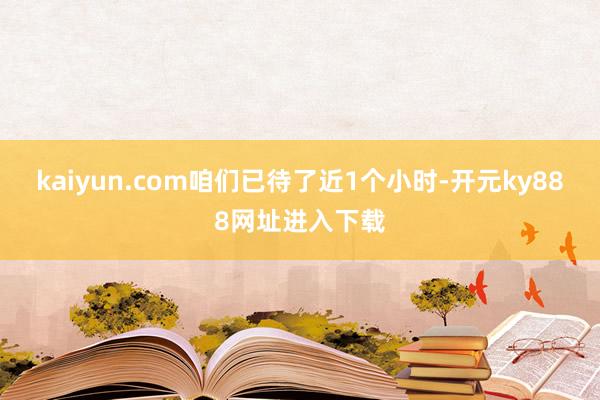 kaiyun.com咱们已待了近1个小时-开元ky888网址进入下载