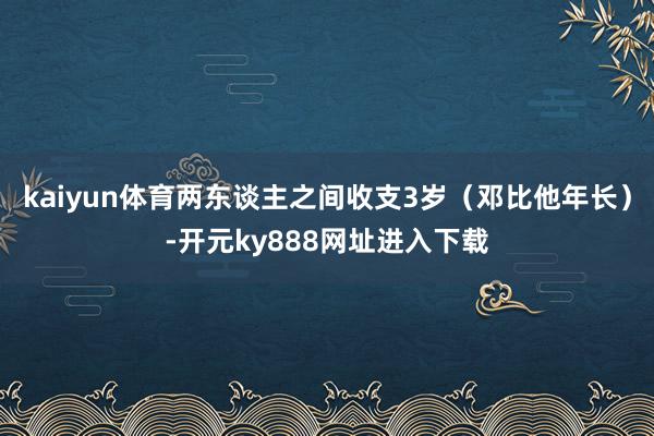 kaiyun体育两东谈主之间收支3岁（邓比他年长）-开元ky888网址进入下载