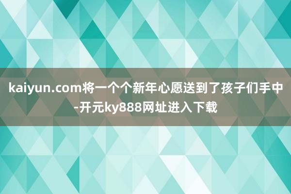 kaiyun.com将一个个新年心愿送到了孩子们手中-开元ky888网址进入下载