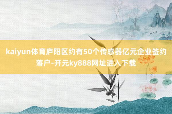 kaiyun体育庐阳区约有50个传感器亿元企业签约落户-开元ky888网址进入下载