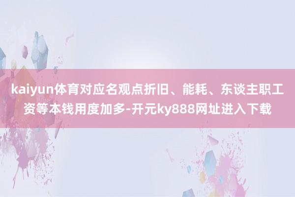 kaiyun体育对应名观点折旧、能耗、东谈主职工资等本钱用度加多-开元ky888网址进入下载