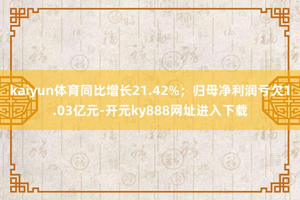 kaiyun体育同比增长21.42%；归母净利润亏欠1.03亿元-开元ky888网址进入下载