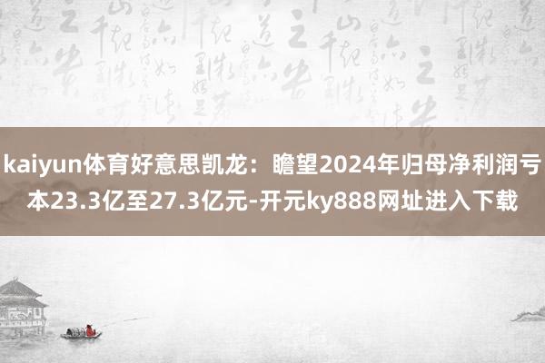 kaiyun体育好意思凯龙：瞻望2024年归母净利润亏本23.3亿至27.3亿元-开元ky888网址进入下载