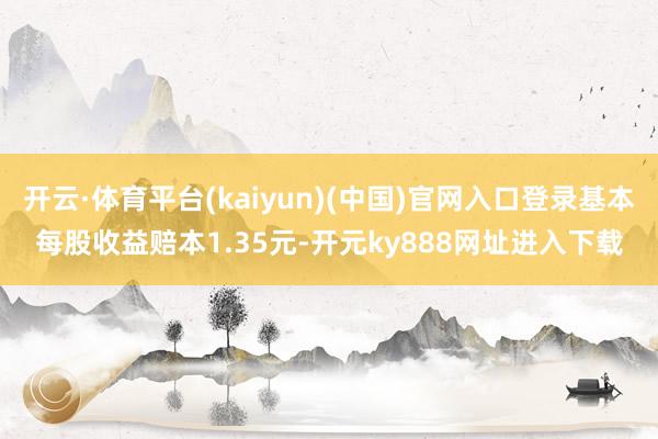 开云·体育平台(kaiyun)(中国)官网入口登录基本每股收益赔本1.35元-开元ky888网址进入下载