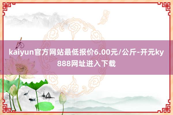 kaiyun官方网站最低报价6.00元/公斤-开元ky888网址进入下载