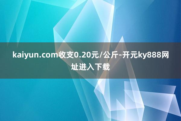 kaiyun.com收支0.20元/公斤-开元ky888网址进入下载