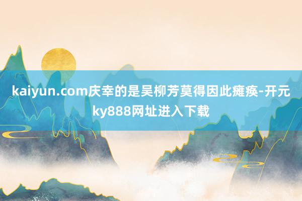 kaiyun.com庆幸的是吴柳芳莫得因此瘫痪-开元ky888网址进入下载