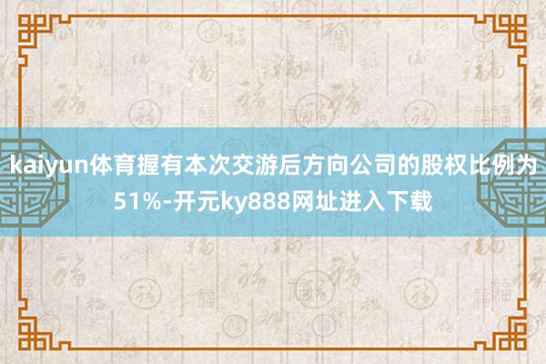 kaiyun体育握有本次交游后方向公司的股权比例为51%-开元ky888网址进入下载