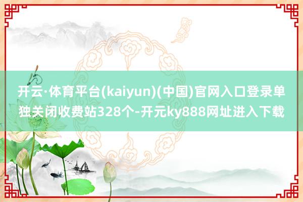 开云·体育平台(kaiyun)(中国)官网入口登录单独关闭收费站328个-开元ky888网址进入下载