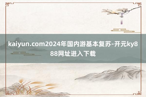 kaiyun.com2024年国内游基本复苏-开元ky888网址进入下载