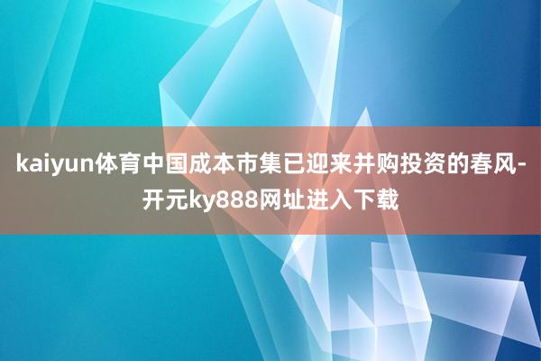 kaiyun体育中国成本市集已迎来并购投资的春风-开元ky888网址进入下载