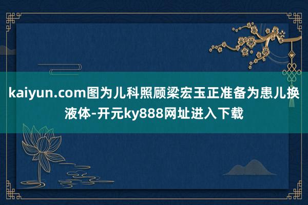 kaiyun.com图为儿科照顾梁宏玉正准备为患儿换液体-开元ky888网址进入下载