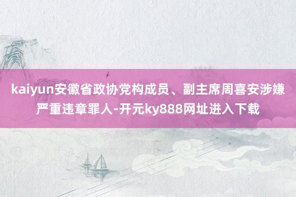 kaiyun安徽省政协党构成员、副主席周喜安涉嫌严重违章罪人-开元ky888网址进入下载