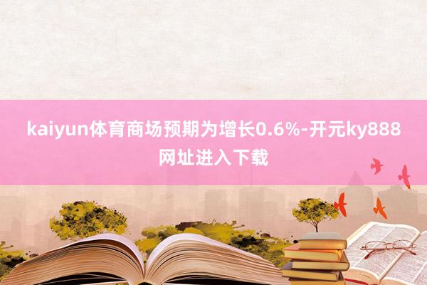 kaiyun体育商场预期为增长0.6%-开元ky888网址进入下载