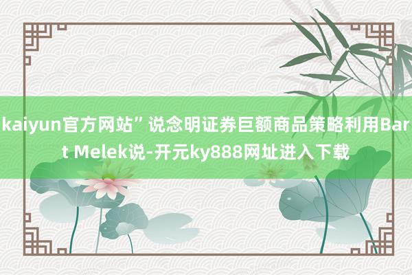 kaiyun官方网站”说念明证券巨额商品策略利用Bart Melek说-开元ky888网址进入下载